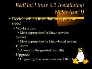 RedHat Linux 6.2 Installation
                  Notes (con’t)
• Decide which installation type you
  need
  – Workstation
    • Most appropriate for Linux newbies
  – Server
    • Most appropriate for Linux-based servers
  – Custom
    • Allows for the greatest flexibility
  – Upgrade
    • Upgrading to a newer version of RedHat
 