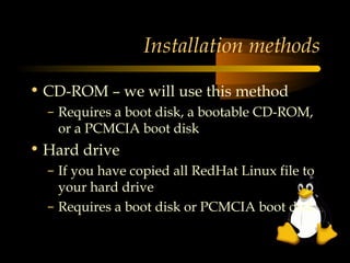 Installation methods

• CD-ROM – we will use this method
  – Requires a boot disk, a bootable CD-ROM,
    or a PCMCIA boot disk
• Hard drive
  – If you have copied all RedHat Linux file to
    your hard drive
  – Requires a boot disk or PCMCIA boot disk
 