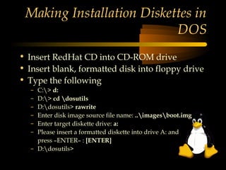 Making Installation Diskettes in
                           DOS
• Insert RedHat CD into CD-ROM drive
• Insert blank, formatted disk into floppy drive
• Type the following
  – C:> d:
  – D:> cd dosutils
  – D:dosutils> rawrite
  – Enter disk image source file name: ..imagesboot.img
  – Enter target diskette drive: a:
  – Please insert a formatted diskette into drive A: and
    press –ENTER– : [ENTER]
  – D:dosutils>
 