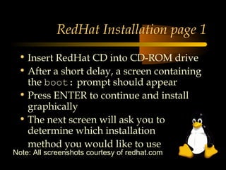RedHat Installation page 1
 • Insert RedHat CD into CD-ROM drive
 • After a short delay, a screen containing
   the boot: prompt should appear
 • Press ENTER to continue and install
   graphically
 • The next screen will ask you to
   determine which installation
   method you would like to use
Note: All screenshots courtesy of redhat.com
 