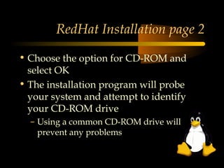 RedHat Installation page 2

• Choose the option for CD-ROM and
  select OK
• The installation program will probe
  your system and attempt to identify
  your CD-ROM drive
  – Using a common CD-ROM drive will
    prevent any problems
 