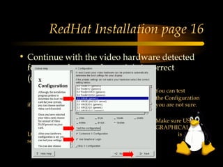 RedHat Installation page 16
• Continue with the video hardware detected
  for you unless you know it is incorrect
  (change it) and click Next
                                 You can test
                                 the Configuration
  if                             you are not sure.

                                 Make sure USE
                                 GRAPHICAL
  LOGIN                                  is
  selected!
 