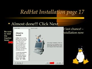 RedHat Installation page 17

   • Almost done!!! Click Next
          – If you would rather quit, this is your last chance! –
Be sure
to read     You can reboot and safely exit the installation now
the
Caution
Note!
 