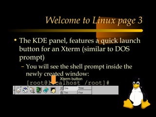 Welcome to Linux page 3

• The KDE panel, features a quick launch
  button for an Xterm (similar to DOS
  prompt)
  – You will see the shell prompt inside the
    newly created window:
                 Xterm button
    [root@localhost /root]#
 