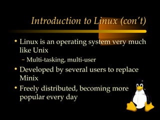 Introduction to Linux (con’t)

• Linux is an operating system very much
  like Unix
  – Multi-tasking, multi-user
• Developed by several users to replace
  Minix
• Freely distributed, becoming more
  popular every day
 