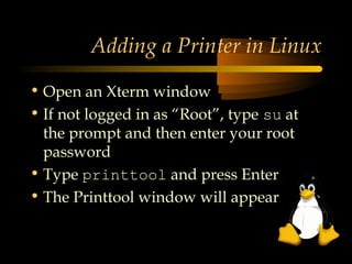 Adding a Printer in Linux

• Open an Xterm window
• If not logged in as “Root”, type su at
  the prompt and then enter your root
  password
• Type printtool and press Enter
• The Printtool window will appear
 