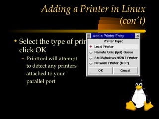 Adding a Printer in Linux
                             (con’t)

• Select the type of printer to add and
  click OK
  – Printtool will attempt
    to detect any printers
    attached to your
    parallel port
 