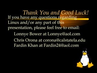 Thank You and Good Luck!
If you have any questions regarding
Linux and/or any part of this
presentation, please feel free to email:
    Lonnye Bower at Lonnye@aol.com
    Chris Orona at corona@calstatela.edu
    Fardin Khan at Fardin24@aol.com
 