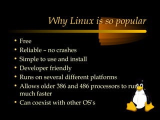 Why Linux is so popular
• Free
• Reliable – no crashes
• Simple to use and install
• Developer friendly
• Runs on several different platforms
• Allows older 386 and 486 processors to run
  much faster
• Can coexist with other OS’s
 
