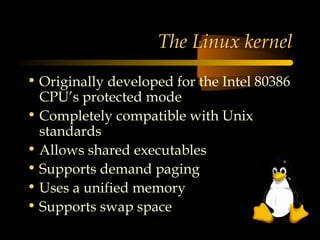 The Linux kernel
• Originally developed for the Intel 80386
  CPU’s protected mode
• Completely compatible with Unix
  standards
• Allows shared executables
• Supports demand paging
• Uses a unified memory
• Supports swap space
 
