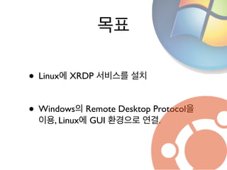 목표
• Linux에 XRDP 서비스를 설치	

!
• Windows의 Remote Desktop Protocol을
이용, Linux에 GUI 환경으로 연결.
 