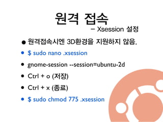 원격 접속
•원격접속시엔 3D환경을 지원하지 않음.
• $ sudo nano .xsession	

• gnome-session --session=ubuntu-2d	

• Ctrl + o (저장)	

• Ctrl + x (종료)	

• $ sudo chmod 775 .xsession
- Xsession 설정
 
