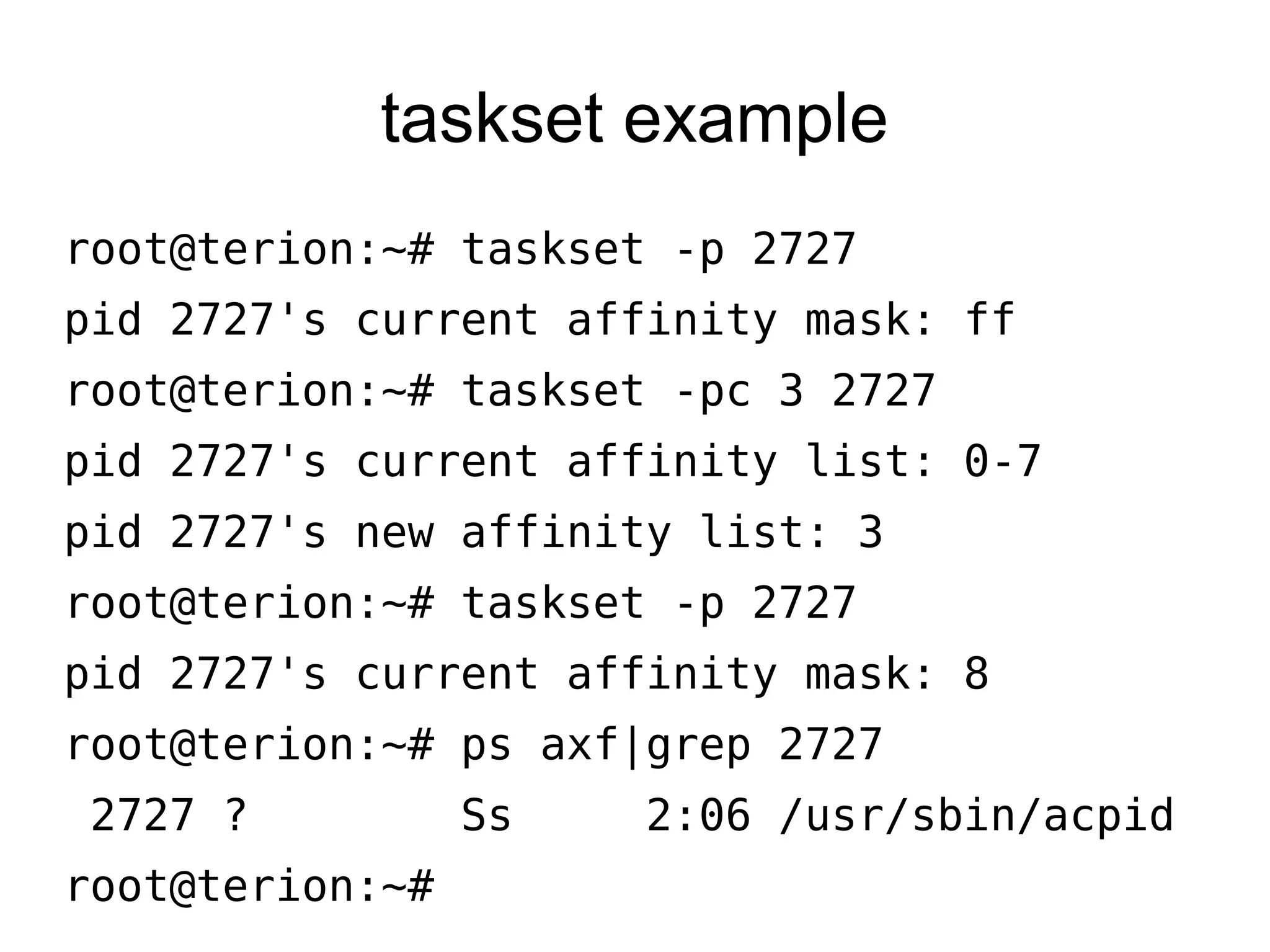taskset example
root@terion:~# taskset -p 2727
pid 2727's current affinity mask: ff
root@terion:~# taskset -pc 3 2727
pid 2727's current affinity list: 0-7
pid 2727's new affinity list: 3
root@terion:~# taskset -p 2727
pid 2727's current affinity mask: 8
root@terion:~# ps axf|grep 2727
2727 ? Ss 2:06 /usr/sbin/acpid
root@terion:~#
 