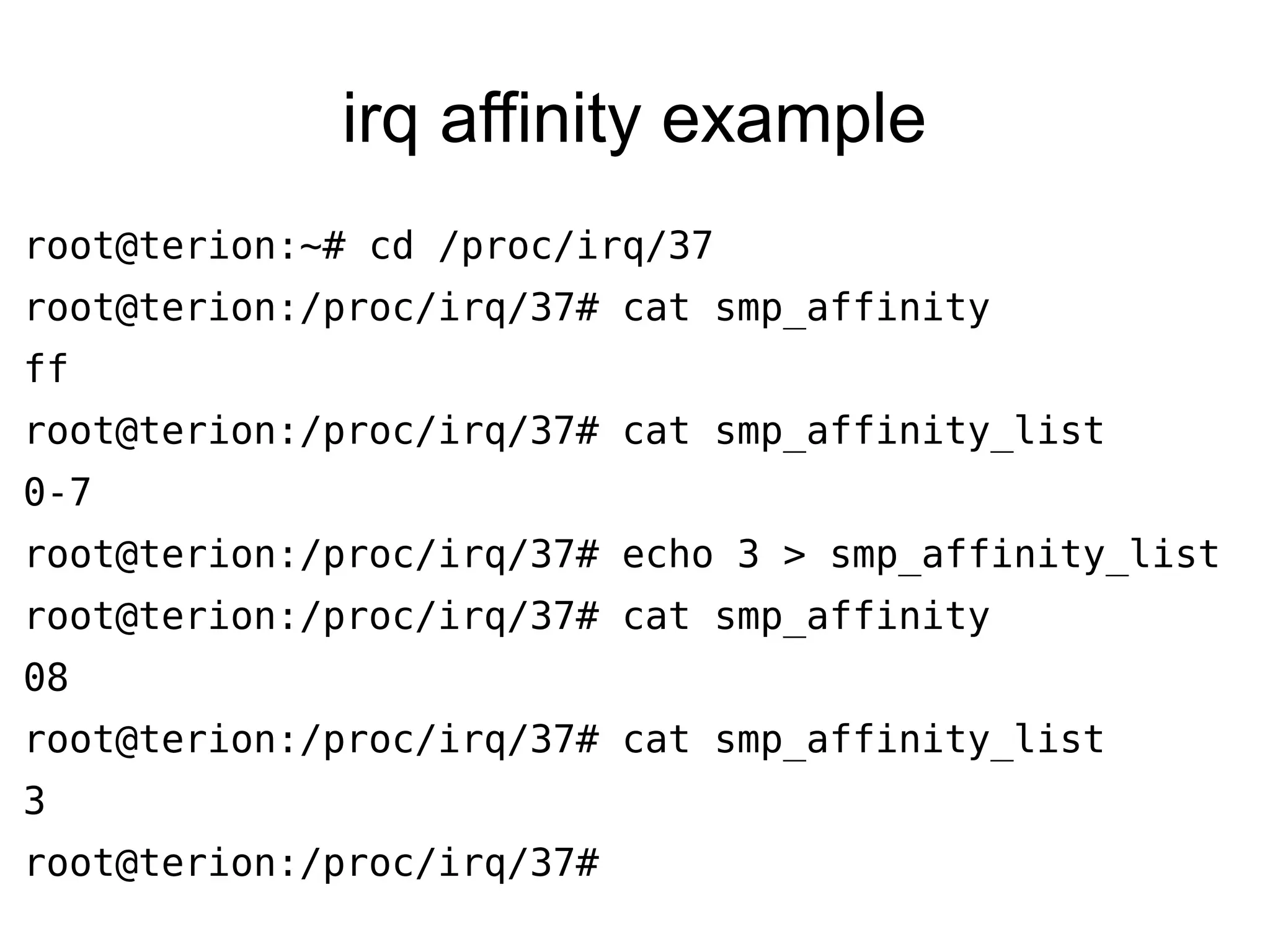 irq affinity example
root@terion:~# cd /proc/irq/37
root@terion:/proc/irq/37# cat smp_affinity
ff
root@terion:/proc/irq/37# cat smp_affinity_list
0-7
root@terion:/proc/irq/37# echo 3 > smp_affinity_list
root@terion:/proc/irq/37# cat smp_affinity
08
root@terion:/proc/irq/37# cat smp_affinity_list
3
root@terion:/proc/irq/37#
 