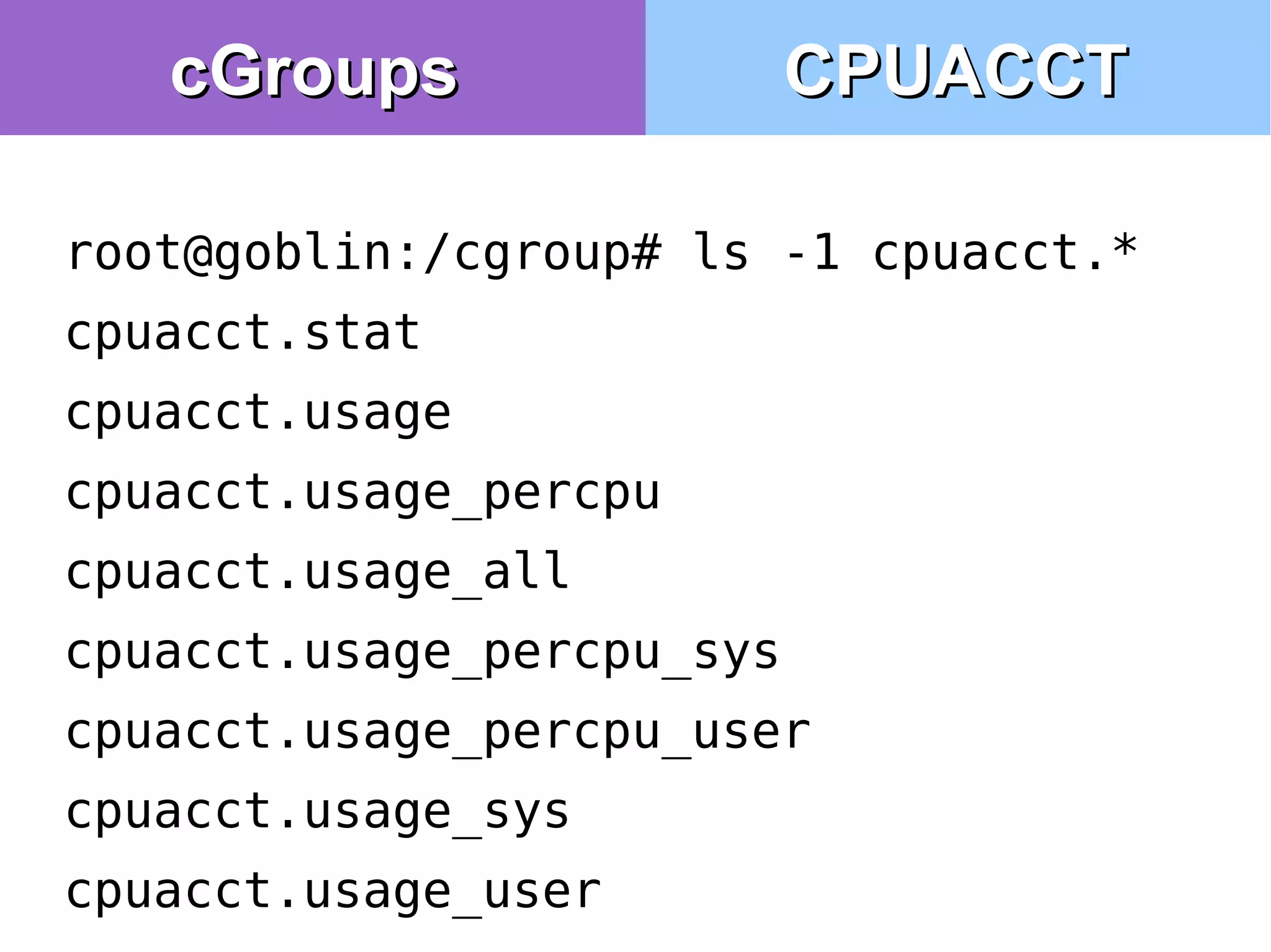 root@goblin:/cgroup# ls -1 cpuacct.*
cpuacct.stat
cpuacct.usage
cpuacct.usage_percpu
cpuacct.usage_all
cpuacct.usage_percpu_sys
cpuacct.usage_percpu_user
cpuacct.usage_sys
cpuacct.usage_user
CPUACCTCPUACCTcGroupscGroups
 