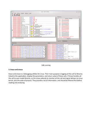 Edb running
3. ltrace and strace
ltrace and strace is 2 debugging utilities for Linux. Their main purpose is logging all the call to libraries
linked to the application, display the parameters, and return value of these calls. If ltrace handles all
the call to user-mode libraries, so the strace attends to monitor all the call and signal delivers to Linux
kernel, also the state of process. They provide a lot of information, and should be filtered first before
reading and analysing.
 