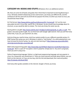 CATEGORY #4> BOOKS AND STUFFS (Whatever, this is an additional section)
OK, Here are some list of books and guides that I think they're important to learning Reversing in
Linux. All books related to Reversing can be used to learn, you know, just different OS, and the
archilecture still the same (IA-32 and IA-64 are popular this time). So when you move to Linux, you
should know these things:
ELF File format: http://www.skyfree.org/linux/references/ELF_Format.pdf . ELF are the main
executable format in Linux (like .exe/PE file in Windows). So you should have knowledge about its
structure, so you would be able to analyze. The more you know, the easier you do.
Quick guide to use gdb: http://www.cabrillo.edu/~shodges/cs19/progs/guide_to_gdb_1.1.pdf . This
guide is very basic guide to gdb. You can find more with Google “gdb tutorial”, then you will find many
useful links, if you can, just read them all, haha.
And one thing you need to know, most linux systems prefer to use a different assembly syntax, it's
AT&T Syntax (the syntax you see in Windows is called as “Intel Syntax”). So, while playing there, you
have to know this kind of syntax. So, why not start learning it? http://www.zap.org.au/elec2041-
cdrom/gnutools/doc/gnu-assembler.pdf
BASH shell programming guide: http://www.tldp.org/LDP/Bash-Beginners-Guide/Bash-Beginners-
Guide.pdf . Bash is a part of *nix system. And it's powerful. Simply learn it. You aren't using bash,
mean you aren't using Linux
Python Programming language: Python is a high-level programming language and very popular in
Linux. As a researcher, you should learn it. There are many tutorials and book about Python, you can
find it on the internet, or if you are too lazy, click this link and download, then read and pratice:
http://it-ebooks.info/book/304/
And many other guides available on the internet. Google is friend, you know.
 