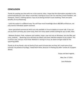 CONCLUSION
Thanks for wasting you time with me in this tutorial, haha. I hope that the information provided in this
tutorial will help you a bit. Keep in mind that, moving to Linux is for Fun and free (I mean freedom, not
freeware). There is nothing special, if you try to learng and don't scare anything. There are some
benefits of Linux Reversing:
- Look into system in a different way: You will have more knowledge about x86/x86 archilecture, not
only stand on Windows System anymore.
- Some specialized commercial which are only available in Linux to deploy on server-side. If you can
use you brain correctly, plus some lucky, there are many sweet candies waiting for you to take, haha.
- Malware Analysis: Yeah, malwares and rootkits, trojan, now not only on Windows, but also Mac and
Linux, android,.... Reversing Linux will help you detect and clean infected malware to you system. This
is serious case, and you must know. Malware is raising on Linux, be aware and get ready for the
upcoming battle.
Thanks to all my friends, also my family (if you want to know who are they, let's read some of my
tutorials i've posted at my blogs, I listed them there, because i'm feeling lazy after I wrote all 13 papers
above).
Enjoys and best regards,
Wed, Dec 17 2014
Levis Nickaster
 
