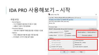 IDA PRO 사용해보기 – 시작
• 파일 로딩
• Kernel Opions
• 디스어셈블리 옵션을 건드릴 수 있음
• 보통은 기본이 가장 알맞음
• Processor Options
• 프로세서 모듈에 적용할 옵션을 수정할 수 있음
• Options
• 프로그램을 분석할 때 넣을 각종 옵션들
• ->이것들은 그다지 건들 일이 없음
 
