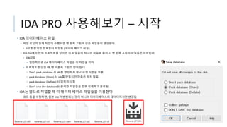 IDA PRO 사용해보기 – 시작
• IDA 데이터베이스 파일
• 파일 로딩의 실제 작업이 수행되면 맨 왼쪽 그림과 같은 파일들이 생성된다.
• EXE를 분석한 정보들이 저장됨 (데이터 베이스 파일)
• IDA Pro에서 현재 프로젝트를 닫으면 이 파일들이 하나의 파일로 묶이고, 맨 왼쪽 그림의 파일들은 삭제된다.
• IDB파일
• 일반적으로 IDA 데이터베이스 파일은 이 파일을 의미
• 프로젝트를 닫을 때, 맨 오른쪽 그림의 창이 뜬다
• Don’t pack database 시 idb를 생성하지 않고 수정 사항을 적용
• pack database (Store) 시 idb를 만들지만 압축은 하지 않음
• pack database (Deflate) 시 압축까지 함
• Don’s save the database는 분석한 파일들을 전부 삭제하고 종료됨
• IDA는 앞으로 작업할 때 이 데이터 베이스 파일들을 이용한다.
• 코드 등을 수정하면, 원본 EXE가 변현되는 것이 아니라 데이터베이스의 데이터에서만 변경됨
 