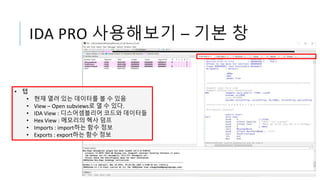 IDA PRO 사용해보기 – 기본 창
• 탭
• 현재 열려 있는 데이터를 볼 수 있음
• View – Open subviews로 열 수 있다.
• IDA View : 디스어셈블리어 코드와 데이터들
• Hex View : 메모리의 헥사 덤프
• Imports : import하는 함수 정보
• Exports : export하는 함수 정보
 