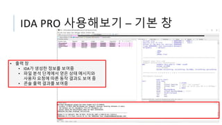IDA PRO 사용해보기 – 기본 창
• 출력 창
• IDA가 생성한 정보를 보여줌
• 파일 분석 단계에서 얻은 상태 메시지와
사용자 요청에 따른 동작 결과도 보여 줌
• 콘솔 출력 결과를 보여줌
 