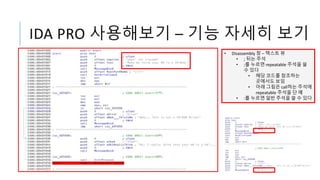 IDA PRO 사용해보기 – 기능 자세히 보기
• Disassembly 창 – 텍스트 뷰
• ; 뒤는 주석
• ;를 누르면 repeatable 주석을 쓸
수 있다
• 해당 코드를 참조하는
곳에서도 보임
• 아래 그림은 call하는 주석에
repeatable 주석을 단 예
• :를 누르면 일반 주석을 쓸 수 있다
 