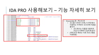IDA PRO 사용해보기 – 기능 자세히 보기
• Disassembly 창 – 텍스트 뷰
• 코드를 시작하기 전에, 이 루틴에서
이용하는 지역변수 오프셋에 이름을
붙인다
• 코드에서는 이름을 이용하여
조금 더 이해하기 쉽게 해 준다
• (여태 보던 예와는 다른 프로그램을
이용했음)
 