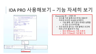 IDA PRO 사용해보기 – 기능 자세히 보기
• Disassembly 창 – 그래프 뷰
• 코드를 기본 블록으로 쪼개고 플로우
차트와 비슷한 모습을 보여준다
• 기본 블록 : 분기 없이 최대한 실행할
수 있는 인스트럭션들
• 조건 점프로 끝나는 기본 블록은 조건에
따라 2가지 플로우가 가능
• 점프 채택(Yes)는 기본 초록색
• 점프 기각(No)은 기본 빨간 색
 