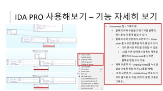 IDA PRO 사용해보기 – 기능 자세히 보기
• Disassembly 창 – 그래프 뷰
• 블록의 제목 부분을 드래그하면 블록의
위치를 보기 좋게 옮길 수 있다
• 블록의 제목 부분에서 오른쪽 키 – Group
nodes를 누르면 블록을 작게 줄일 수 있다
• 이미 분석한 루틴을 정리할 수 있음
• ctrl을 누른 상태에서 블록의 제목을
클릭하고 Group node를 누르면
블록을 합칠 수도 있음
• 제목 오른쪽 키 – Ungroup nodes를 누르면
합쳤던 블록 원상 복귀 (그룹을 해제)
• 제목 오른쪽 키 – Unhide Group 으로 다시
코드 펼쳐볼 수 있음 (코드만 펼침, 그룹은
그대로)
 