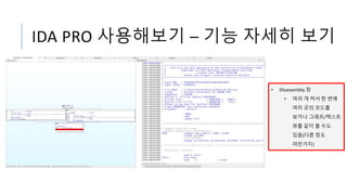 IDA PRO 사용해보기 – 기능 자세히 보기
• Disassembly 창
• 여러 개 켜서 한 번에
여러 곳의 코드를
보거나 그래프/텍스트
뷰를 같이 볼 수도
있음(다른 창도
마찬가지)
 