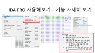 IDA PRO 사용해보기 – 기능 자세히 보기
• Hex dump
• 메모리 헥사 덤프
• 메모리에 올라올 내용으로 예측 가능한
부분만 보여 줌
• 기본적으로 첫 번째 헥사 덤프는 첫 번째
디스어셈블 창과 동기화 되어 있음
• 한 쪽에서 스크롤을 옮기면 다른
창에서도 옮겨 짐
• 디스어셈블 창 또는 헥사 덤프 창에서 오른쪽
키 – Synchronize with 에서 동기화 설정 변경
가능
 