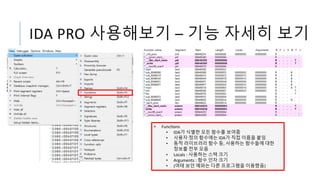 IDA PRO 사용해보기 – 기능 자세히 보기
• Functions
• IDA가 식별한 모든 함수를 보여줌
• 사용자 정의 함수에는 IDA가 직접 이름을 붙임
• 동적 라이브러리 함수 등, 사용하는 함수들에 대한
정보를 전부 모음
• Locals : 사용하는 스택 크기
• Arguments : 함수 인자 크기
• (여태 보던 예와는 다른 프로그램을 이용했음)
 