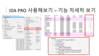 IDA PRO 사용해보기 – 기능 자세히 보기
• Functions
• R : Function이 끝나고 caller로 돌아 감
• F : far function
• L : Library function
• S : static function
• B : BP based frame
• EBP로 지역변수를 참조
• T : function has type information
• 함수 호출 규약 등 추가 정보가 있으면 체크
• = : Frame pointer is equal to the initial stack pointer
• EBP == ESP
 