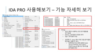 IDA PRO 사용해보기 – 기능 자세히 보기
• Strings
• 프로그램이 사용하는 모든 문자열들을
모아 놓음
• Address : 문자열이 저장된 위치
• Type : 문자열의 타입
• 오른쪽 키 – Setup 에서 어떤 것을 문자열로
판단할지 정할 수 있다.
• 왼쪽에 보이는 현재 설정은 ASCII
코드로 이루어진, 최소 길이 5
이상의, NULL로 끝나는 데이터를
문자열로 판단
 