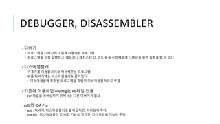 DEBUGGER, DISASSEMBLER
• 디버거
• 프로그램을 디버깅하기 위해 이용하는 프로그램
• 프로그램을 직접 실행하고, 메모리나 레지스터 값, 코드 등을 수정해보며 디버깅을 위한 실험을 할 수 있다
• 디스어셈블러
• 기계어를 어셈블리어로 해석해주는 프로그램
• 보통 디버거에는 디스어셈블러도 붙어있다
• 디스어셈블에 특화된 프로그램을 특별히 디스어셈블러라고 부름
• 기존에 이용하던 ollydbg는 PE파일 전용
• ELF 파일을 리버싱하기 위해서는 다른 디버거가 필요
• gdb와 IDA Pro
• gdb : 디버거. 디스어셈블러도 붙어있지만, 디버깅이 주다.
• IDA Pro : 디스어셈블러. 디버깅 기능도 있지만, 디스어셈블 기능이 주다.
 