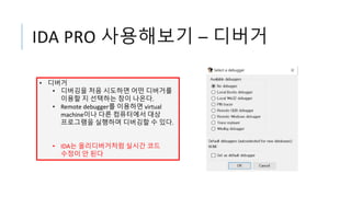 IDA PRO 사용해보기 – 디버거
• 디버거
• 디버깅을 처음 시도하면 어떤 디버거를
이용할 지 선택하는 창이 나온다.
• Remote debugger를 이용하면 virtual
machine이나 다른 컴퓨터에서 대상
프로그램을 실행하며 디버깅할 수 있다.
• IDA는 올리디버거처럼 실시간 코드
수정이 안 된다
 