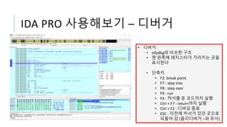 IDA PRO 사용해보기 – 디버거
• 디버거
• ollydbg와 비슷한 구조
• 맨 왼쪽에 레지스터가 가리키는 곳을
표시한다
• 단축키
• F2: break point
• F7 : step into
• F8 : step over
• F9 : run
• F4 : 커서를 둔 코드까지 실행
• Ctrl + F7 : return까지 실행
• Ctrl + F2 : 디버깅 종료
• ESC : 이전에 커서가 있던 곳으로
되돌아 감 (올리디버거 –와 유사)
 