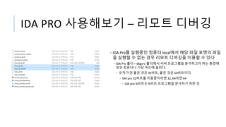 IDA PRO 사용해보기 – 리모트 디버깅
• IDA Pro를 실행중인 컴퓨터 local에서 해당 파일 포맷의 파일
을 실행할 수 없는 경우 리모트 디버깅을 이용할 수 있다
• IDA Pro 폴더 – dbgsrv 폴더에서 서버 프로그램을 분석하고자 하는 환경에
맞는 컴퓨터나 가상 머신에 올린다.
• 숫자가 안 붙은 것은 32비트, 붙은 것은 64비트이다.
• IDA pro 32비트를 이용중이라면 32, 64라면 64
• IDA pro N비트는 N비트 프로그램을 분석하기 위한 것
 
