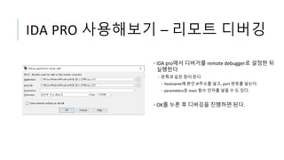 IDA PRO 사용해보기 – 리모트 디버깅
• IDA pro에서 디버거를 remote debugger로 설정한 뒤
실행한다
• 왼쪽과 같은 창이 뜬다
• Hostname에 본인 IP주소를 넣고, port 번호를 넣는다.
• parameters로 main 함수 인자를 넣을 수 도 있다.
• OK를 누른 후 디버깅을 진행하면 된다.
 