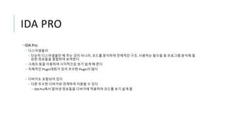 IDA PRO
• IDA Pro
• 디스어셈블러
• 단순히 디스어셈블만 해 주는 것이 아니라, 코드를 분석하여 전체적인 구조, 사용하는 함수들 등 프로그램 분석에 필
요한 정보들을 종합하여 보여준다
• 그래프 등을 이용하여 시각적으로 보기 쉽게 해 준다
• 자체적인 Plugin대회가 있어 우수한 Plugin이 많다
• 디버거도 포함되어 있다
• 다른 우수한 디버거와 연계하여 이용할 수 있다
• IDA Pro에서 알아낸 정보들을 디버거에 적용하여 코드를 보기 쉽게 함
 