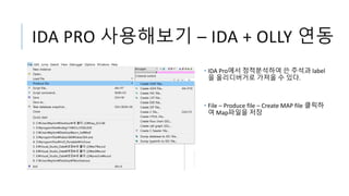 IDA PRO 사용해보기 – IDA + OLLY 연동
• IDA Pro에서 정적분석하여 쓴 주석과 label
을 올리디버거로 가져올 수 있다.
• File – Produce file – Create MAP file 클릭하
여 Map파일을 저장
 