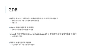GDB
• 다양한 유닉스 기반의 시스템에서 동작하는 이식성 있는 디버거
• 대부분의 유닉스 기반 시스템에 설치되어 있음
• 오픈소스
• GDB는 원격 디버깅을 지원한다
• 임베디드 시스템을 디버깅할 때 이용
• emacs를 이용하여 GUD(Grand Unified Debugger)라는 형태로 더 보기 쉽게 이용할 수 있다
• ->나중에 다루겠음
• 명령어 사용법을 잘 모를 때
• help 명령어 라고 치면 사용법이 나온다
 