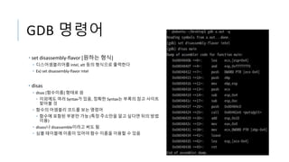 GDB 명령어
• set disassembly-flavor [원하는 형식]
• 디스어셈블리어를 intel, att 등의 형식으로 출력한다
• Ex) set disassembly-flavor intel
• disas
• disas [함수이름] 형태로 씀
• 이외에도 여러 Syntax가 있음, 정확한 Syntax는 부록의 참고 사이트
찾아볼 것
• 함수의 어셈블리 코드를 보는 명령어
• 함수에 포함된 부분만 가능 (특정 주소만을 알고 싶다면 뒤의 방법
이용)
• disass나 disassemble이라고 써도 됨
• 심볼 테이블에 이름이 있어야 함수 이름을 이용할 수 있음
 