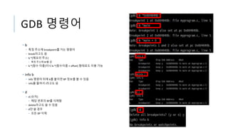 GDB 명령어
• b
• 특정 주소에 breakpoint를 거는 명령어
• break라고도 씀
• b *[메모리 주소]
• 특정 주소에 BP를 검
• b *[함수 이름]이나 b *[함수이름 + offset] 형태로도 이용 가능
• info b
• info 명령어 뒤에 b를 붙이면 BP 정보를 볼 수 있음
• info를 줄여서 i라고도 씀
• d
• d [숫자]
• 해당 번호의 BP를 삭제함
• delete라고도 쓸 수 있음
• d만 쓸 경우
• 모든 BP 삭제
 