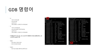 GDB 명령어
• ni
• 다음 인스트럭션 실행
• Step over와 같음
• nexti라고도 씀
• 뒤에 숫자를 쓸 시 그만큼의 인스트럭션을 실행
• si
• 다음 인스트럭션을 실행
• Step into와 같음 (함수 내부까지 들어감)
• stepi라고도 씀
• 뒤에 숫자를 쓸 시 그만큼의 인스트럭션을 실행
• 어셈블리어가 아니라, C 등 고급 언어 레벨에서 한 줄 실행할 때는 n과
s (next와 step)을 이용
• finish
• 함수의 끝나는 지점으로 이동
• 함수의 코드들은 정상 실행
• return
• 함수의 남은 부분을 수행하지 않고 빠져나온다.
 
