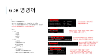 GDB 명령어
• x
• 메모리 조사를 위한 명령어
• 옵션으로 표시할 진법과 바이트 단위, 표시할 개수를 준다
• 혹은 디스어셈블된 명령어의 명령을 보거나 문자열 형태로 볼 수 있다
• 메모리를 뽑아볼 때는 항상 리틀 엔디안에 주의!!
• 옵션
• 진법
• o : 8진법
• x : 16진법
• u : 10진법
• t : 2진법
• 단위
• b : 1바이트
• h : 2바이트 (half word)
• w : 4바이트 (word)
• g : 8바이트 (giant)
• 형식
• i : 역어셈블된 코드
• c : 바이트를 ASCII로 해석하여 보여줌
• s : 문자 데이터의 전체 문자열을 보여준다
0x80482E0 주소부터 4개의
instruction을 인쇄
ESP 레지스터에 저장된 주소에 저장된 값부터
4바이트 만큼을 16진수로 표기
0xFFFFCC4C에 저장된 값을 주소삼아
따라가면 있는 값 (더블 포인터 느낌)
0xFFFFCC50에 저장된 값을 주소삼아
따라가서 거기 있는 값을 ASCII로
해석해 보여줌, 12개 해석해 봄
0xFFFFCC50에 저장된 값을 주소삼아
따라가서 거기 있는 값을 string으로 보고,
null을 만날 때까지 적어 줌, 3개 해석해 봄
 