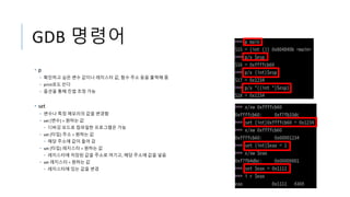 GDB 명령어
• p
• 확인하고 싶은 변수 값이나 레지스터 값, 함수 주소 등을 출력해 줌
• print로도 쓴다
• 옵션을 통해 진법 조정 가능
• set
• 변수나 특정 메모리의 값을 변경함
• set [변수] = 원하는 값
• 디버깅 모드로 컴파일한 프로그램은 가능
• set {타입} 주소 = 원하는 값
• 해당 주소에 값이 들어 감
• set {타입} 레지스터 = 원하는 값
• 레지스터에 저장된 값을 주소로 여기고, 해당 주소에 값을 넣음
• set 레지스터 = 원하는 값
• 레지스터에 있는 값을 변경
 