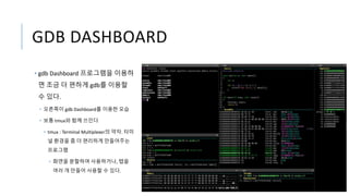 GDB DASHBOARD
• gdb Dashboard 프로그램을 이용하
면 조금 더 편하게 gdb를 이용할
수 있다.
• 오른쪽이 gdb Dashboard를 이용한 모습
• 보통 tmux와 함께 쓰인다
• tmux : Terminal Multiplexer의 약자. 터미
널 환경을 좀 더 편리하게 만들어주는
프로그램
• 화면을 분할하여 사용하거나, 탭을
여러 개 만들어 사용할 수 있다.
 