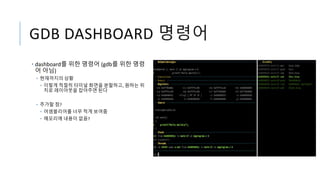 GDB DASHBOARD 명령어
• dashboard를 위한 명령어 (gdb를 위한 명령
어 아님)
• 현재까지의 상황
• 이렇게 적절히 터미널 화면을 분할하고, 원하는 위
치로 레이아웃을 잡아주면 된다
• 추가할 점?
• 어셈블리어를 너무 적게 보여줌
• 메모리에 내용이 없음?
 
